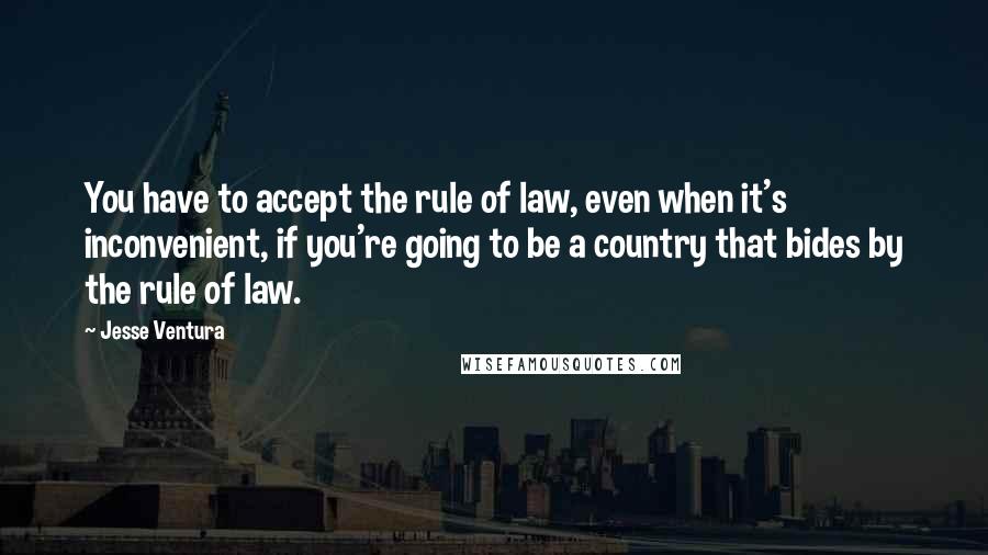 Jesse Ventura Quotes: You have to accept the rule of law, even when it's inconvenient, if you're going to be a country that bides by the rule of law.