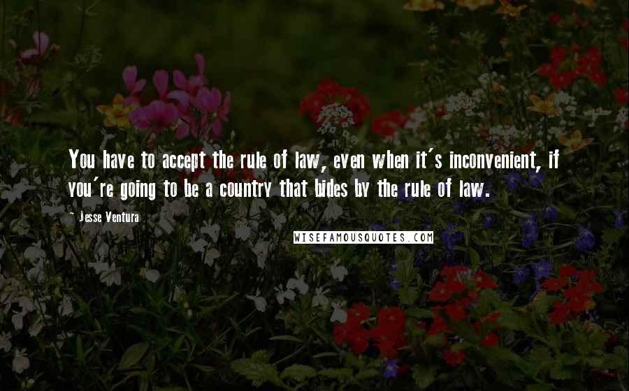 Jesse Ventura Quotes: You have to accept the rule of law, even when it's inconvenient, if you're going to be a country that bides by the rule of law.