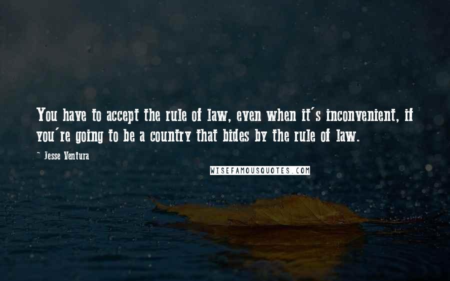 Jesse Ventura Quotes: You have to accept the rule of law, even when it's inconvenient, if you're going to be a country that bides by the rule of law.