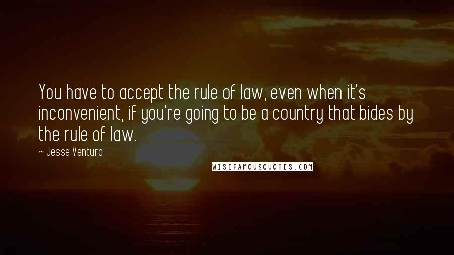 Jesse Ventura Quotes: You have to accept the rule of law, even when it's inconvenient, if you're going to be a country that bides by the rule of law.