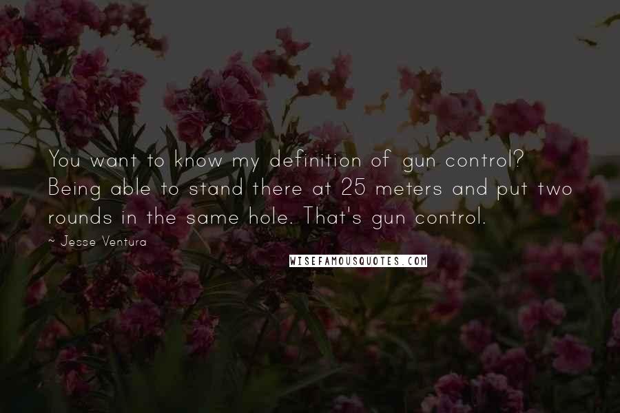 Jesse Ventura Quotes: You want to know my definition of gun control? Being able to stand there at 25 meters and put two rounds in the same hole. That's gun control.