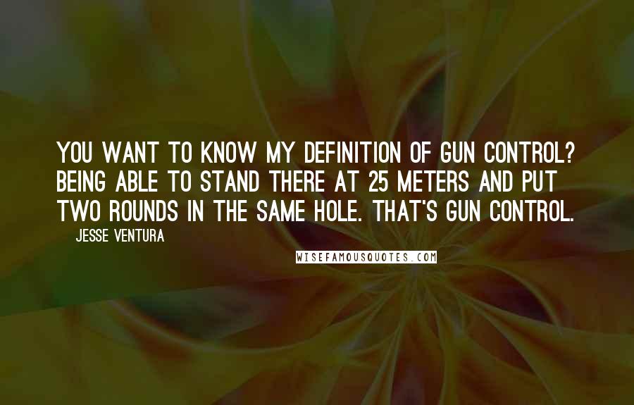 Jesse Ventura Quotes: You want to know my definition of gun control? Being able to stand there at 25 meters and put two rounds in the same hole. That's gun control.