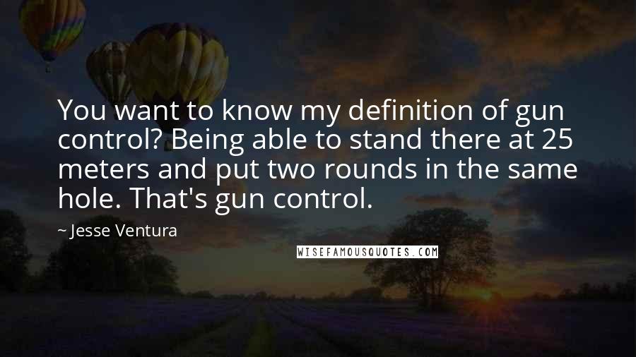 Jesse Ventura Quotes: You want to know my definition of gun control? Being able to stand there at 25 meters and put two rounds in the same hole. That's gun control.