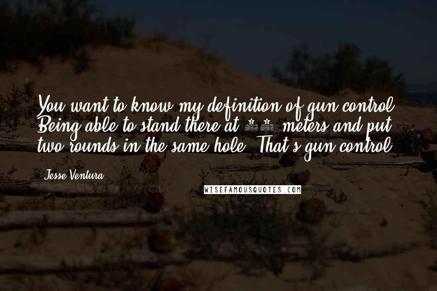 Jesse Ventura Quotes: You want to know my definition of gun control? Being able to stand there at 25 meters and put two rounds in the same hole. That's gun control.