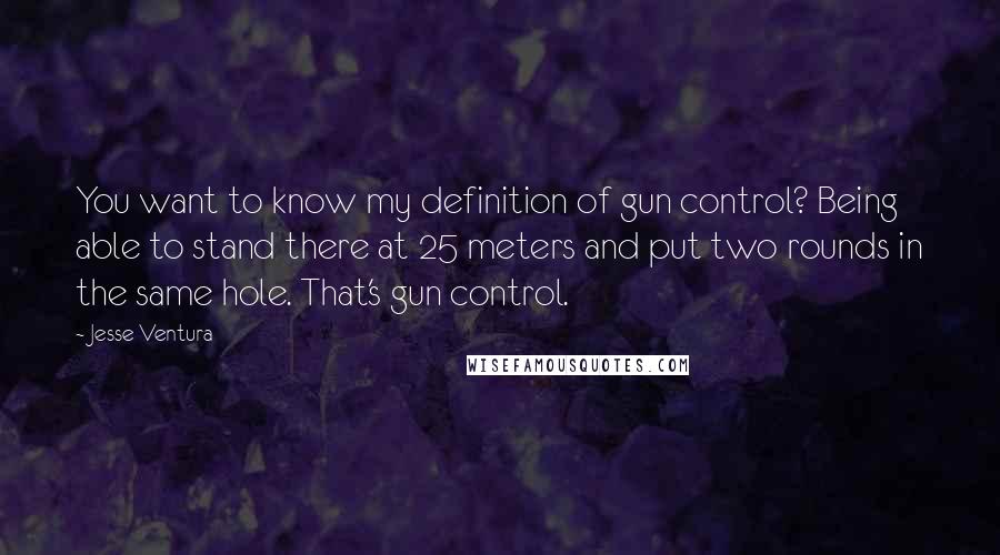 Jesse Ventura Quotes: You want to know my definition of gun control? Being able to stand there at 25 meters and put two rounds in the same hole. That's gun control.