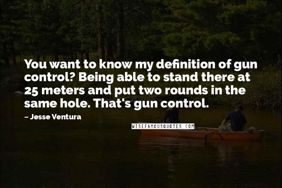 Jesse Ventura Quotes: You want to know my definition of gun control? Being able to stand there at 25 meters and put two rounds in the same hole. That's gun control.