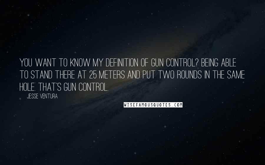 Jesse Ventura Quotes: You want to know my definition of gun control? Being able to stand there at 25 meters and put two rounds in the same hole. That's gun control.