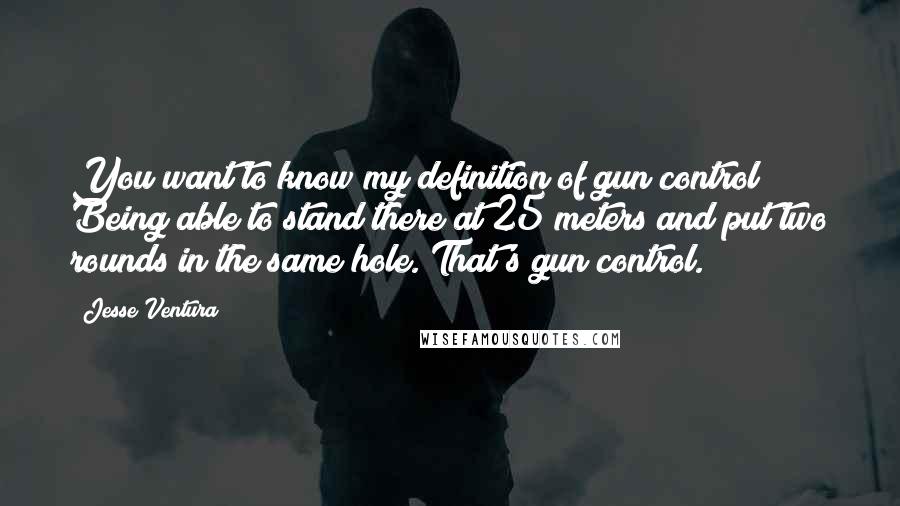 Jesse Ventura Quotes: You want to know my definition of gun control? Being able to stand there at 25 meters and put two rounds in the same hole. That's gun control.
