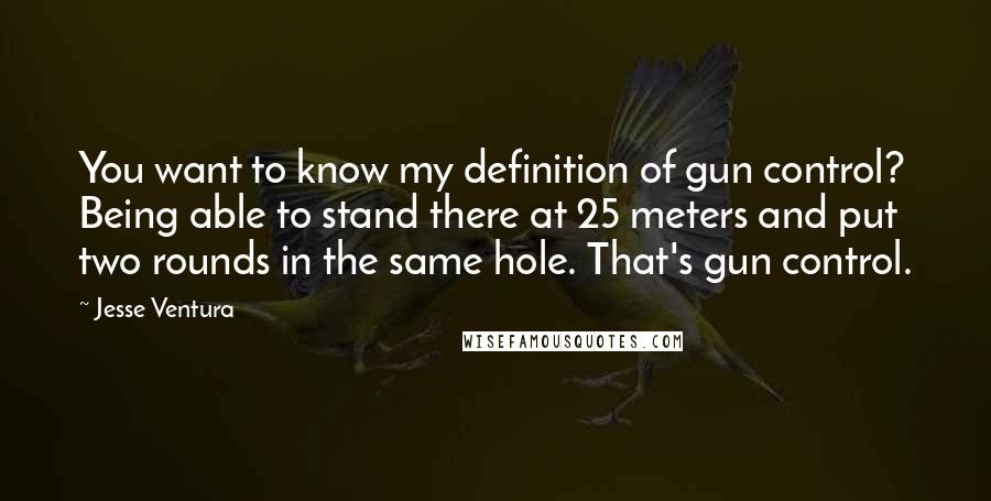 Jesse Ventura Quotes: You want to know my definition of gun control? Being able to stand there at 25 meters and put two rounds in the same hole. That's gun control.