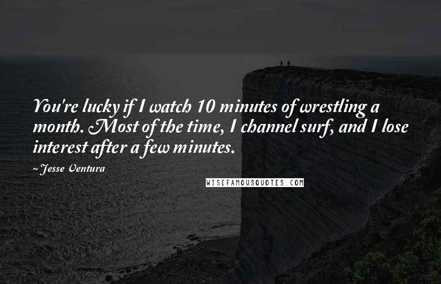 Jesse Ventura Quotes: You're lucky if I watch 10 minutes of wrestling a month. Most of the time, I channel surf, and I lose interest after a few minutes.