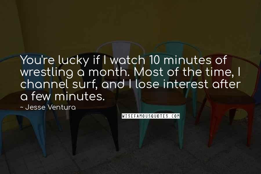 Jesse Ventura Quotes: You're lucky if I watch 10 minutes of wrestling a month. Most of the time, I channel surf, and I lose interest after a few minutes.