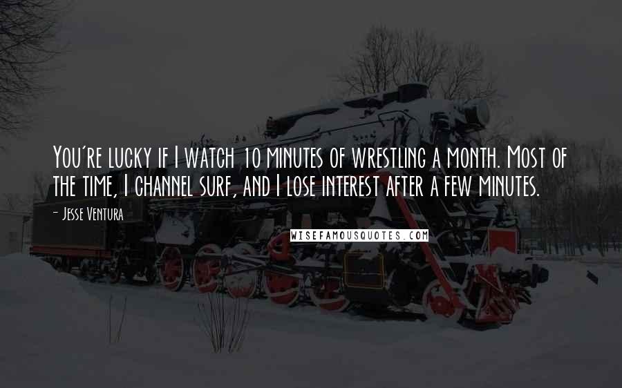 Jesse Ventura Quotes: You're lucky if I watch 10 minutes of wrestling a month. Most of the time, I channel surf, and I lose interest after a few minutes.