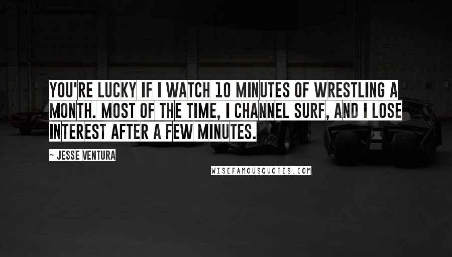 Jesse Ventura Quotes: You're lucky if I watch 10 minutes of wrestling a month. Most of the time, I channel surf, and I lose interest after a few minutes.
