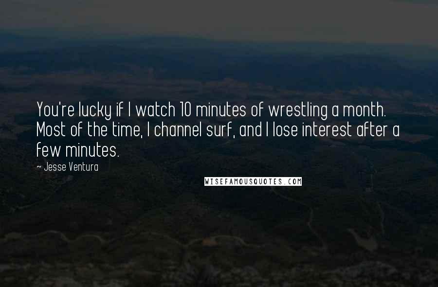 Jesse Ventura Quotes: You're lucky if I watch 10 minutes of wrestling a month. Most of the time, I channel surf, and I lose interest after a few minutes.