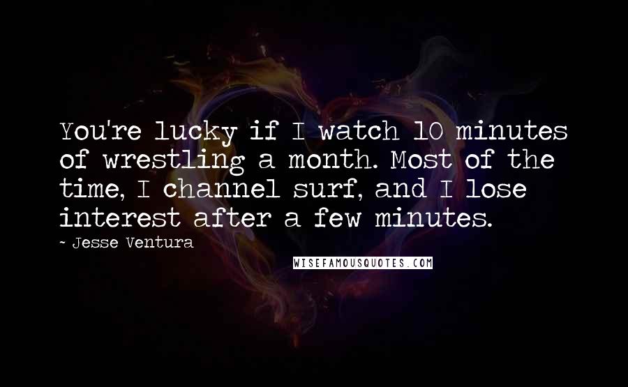 Jesse Ventura Quotes: You're lucky if I watch 10 minutes of wrestling a month. Most of the time, I channel surf, and I lose interest after a few minutes.