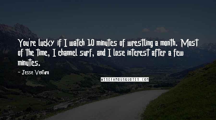 Jesse Ventura Quotes: You're lucky if I watch 10 minutes of wrestling a month. Most of the time, I channel surf, and I lose interest after a few minutes.