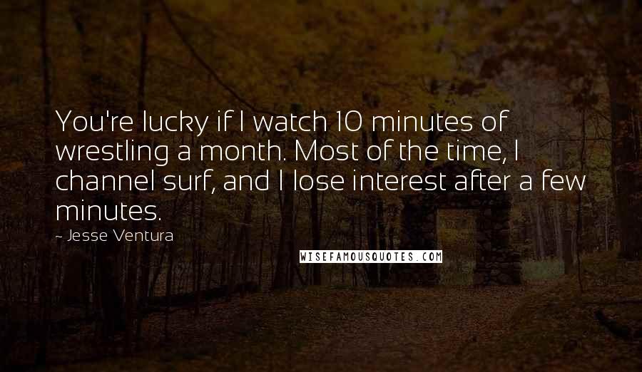 Jesse Ventura Quotes: You're lucky if I watch 10 minutes of wrestling a month. Most of the time, I channel surf, and I lose interest after a few minutes.