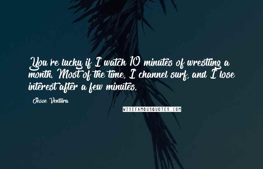 Jesse Ventura Quotes: You're lucky if I watch 10 minutes of wrestling a month. Most of the time, I channel surf, and I lose interest after a few minutes.