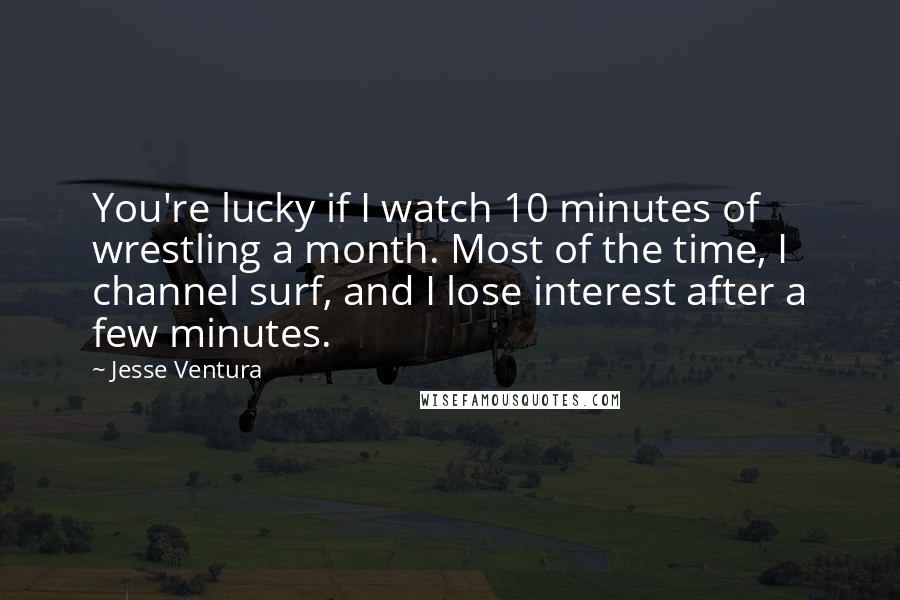 Jesse Ventura Quotes: You're lucky if I watch 10 minutes of wrestling a month. Most of the time, I channel surf, and I lose interest after a few minutes.