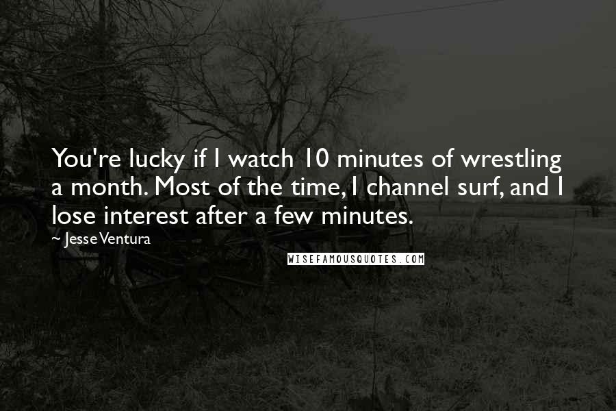 Jesse Ventura Quotes: You're lucky if I watch 10 minutes of wrestling a month. Most of the time, I channel surf, and I lose interest after a few minutes.