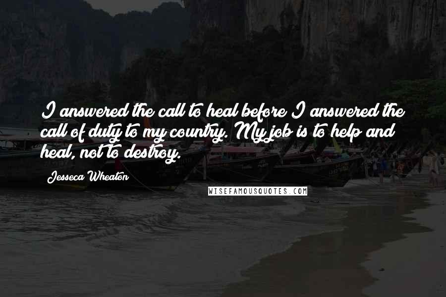 Jesseca Wheaton Quotes: I answered the call to heal before I answered the call of duty to my country. My job is to help and heal, not to destroy.