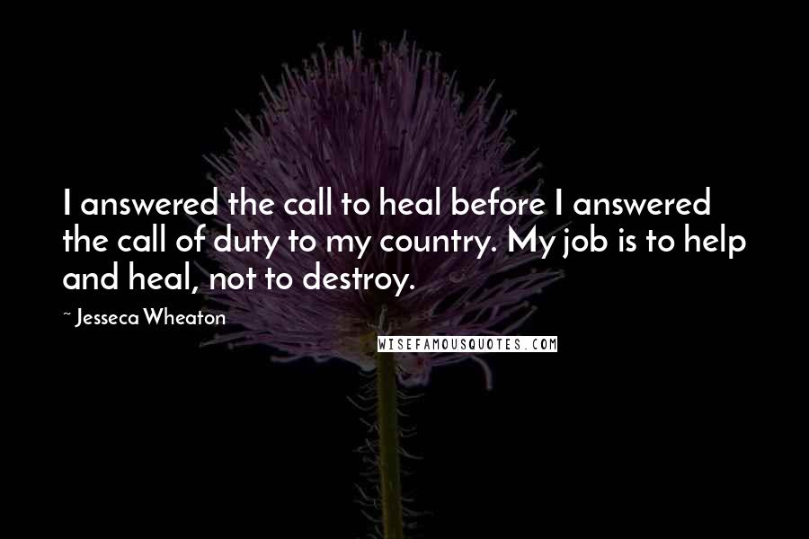 Jesseca Wheaton Quotes: I answered the call to heal before I answered the call of duty to my country. My job is to help and heal, not to destroy.