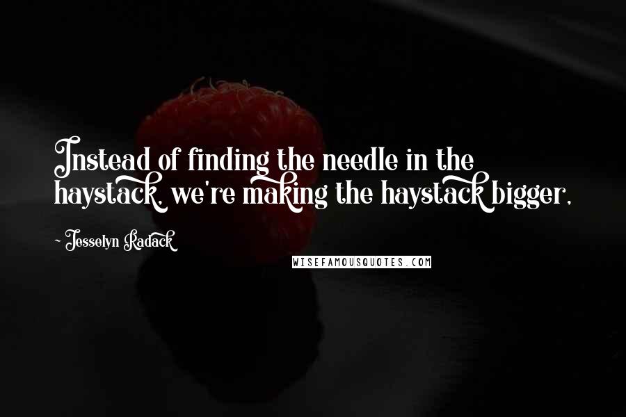 Jesselyn Radack Quotes: Instead of finding the needle in the haystack, we're making the haystack bigger,