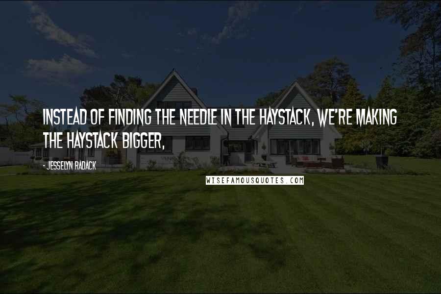 Jesselyn Radack Quotes: Instead of finding the needle in the haystack, we're making the haystack bigger,