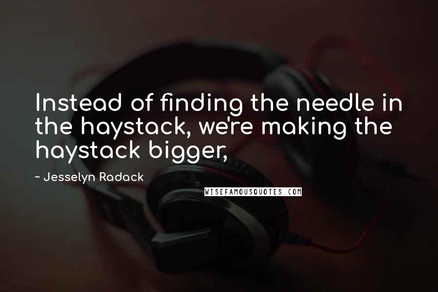 Jesselyn Radack Quotes: Instead of finding the needle in the haystack, we're making the haystack bigger,