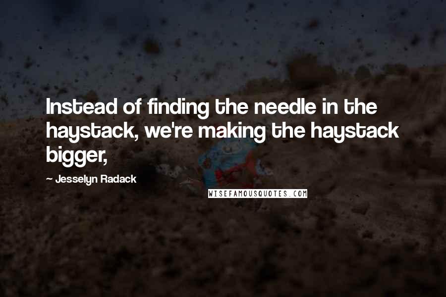 Jesselyn Radack Quotes: Instead of finding the needle in the haystack, we're making the haystack bigger,
