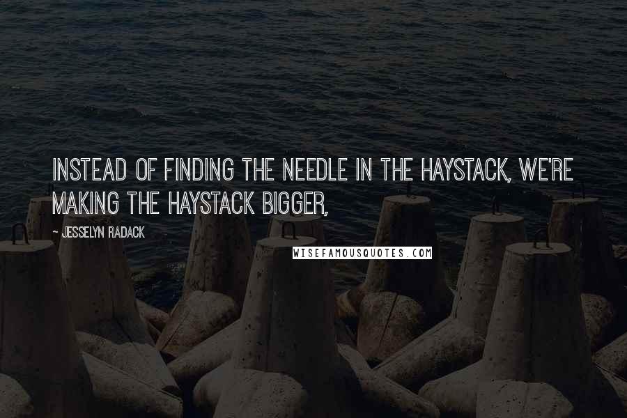 Jesselyn Radack Quotes: Instead of finding the needle in the haystack, we're making the haystack bigger,