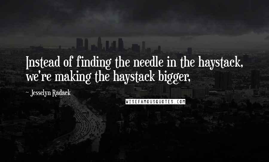 Jesselyn Radack Quotes: Instead of finding the needle in the haystack, we're making the haystack bigger,