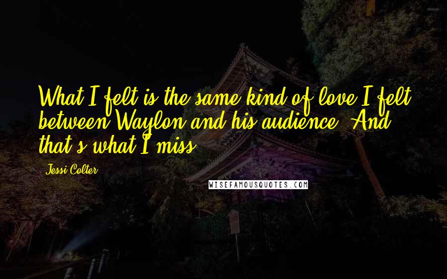 Jessi Colter Quotes: What I felt is the same kind of love I felt between Waylon and his audience. And that's what I miss.