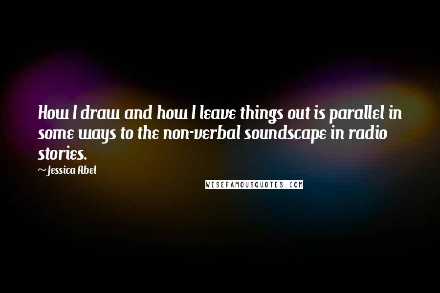 Jessica Abel Quotes: How I draw and how I leave things out is parallel in some ways to the non-verbal soundscape in radio stories.
