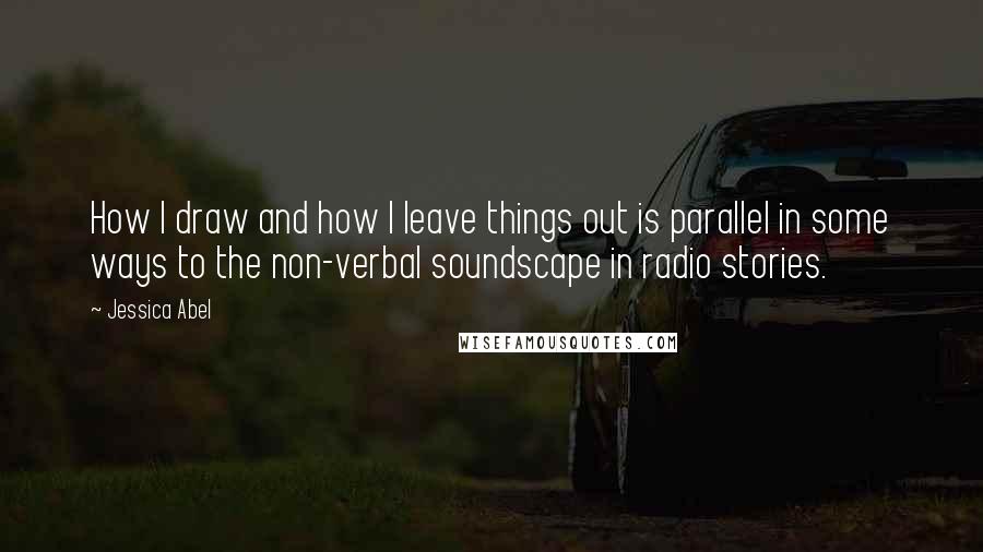 Jessica Abel Quotes: How I draw and how I leave things out is parallel in some ways to the non-verbal soundscape in radio stories.