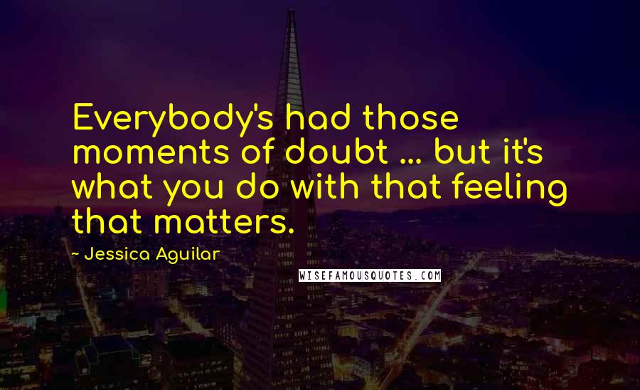 Jessica Aguilar Quotes: Everybody's had those moments of doubt ... but it's what you do with that feeling that matters.