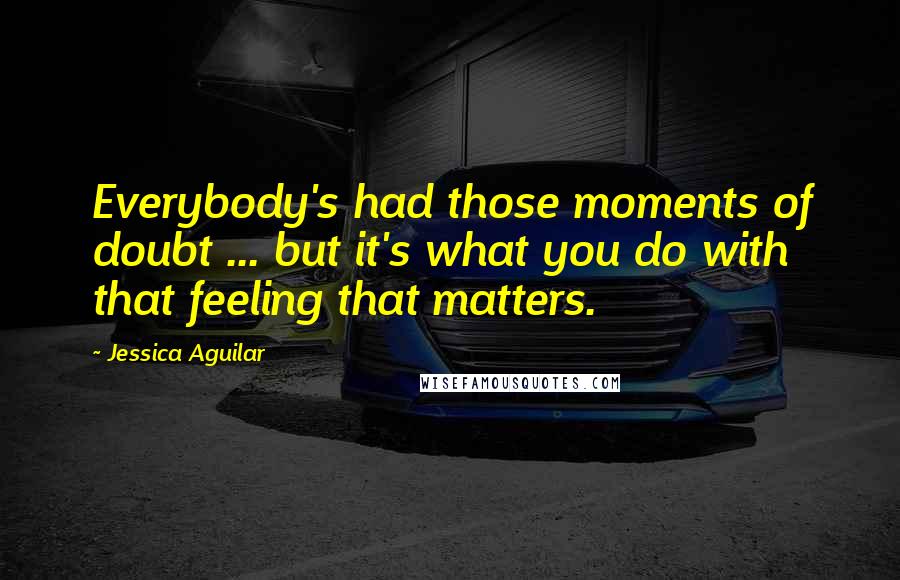 Jessica Aguilar Quotes: Everybody's had those moments of doubt ... but it's what you do with that feeling that matters.