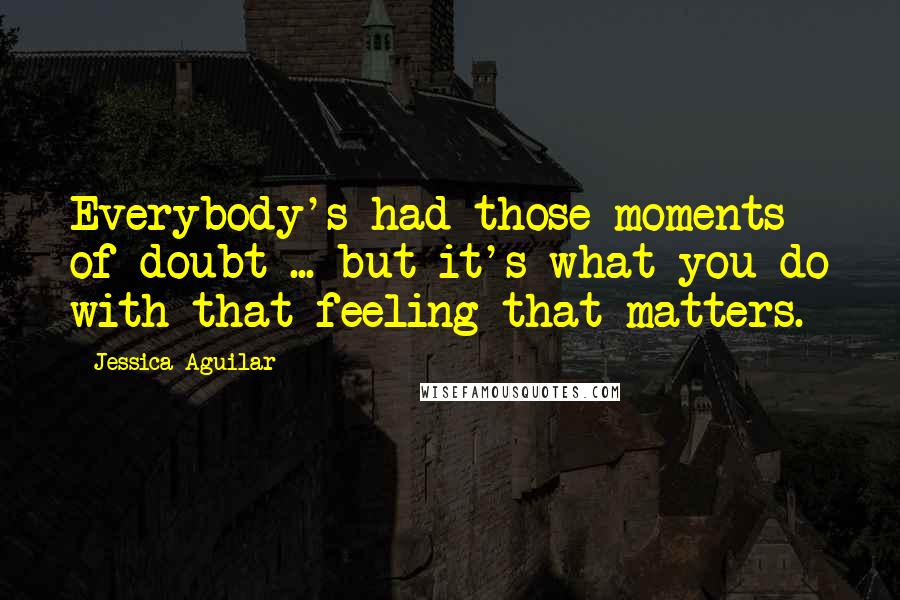 Jessica Aguilar Quotes: Everybody's had those moments of doubt ... but it's what you do with that feeling that matters.