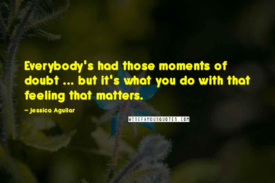 Jessica Aguilar Quotes: Everybody's had those moments of doubt ... but it's what you do with that feeling that matters.