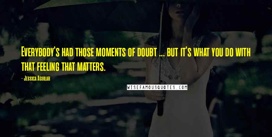 Jessica Aguilar Quotes: Everybody's had those moments of doubt ... but it's what you do with that feeling that matters.