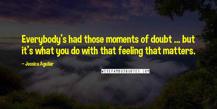 Jessica Aguilar Quotes: Everybody's had those moments of doubt ... but it's what you do with that feeling that matters.