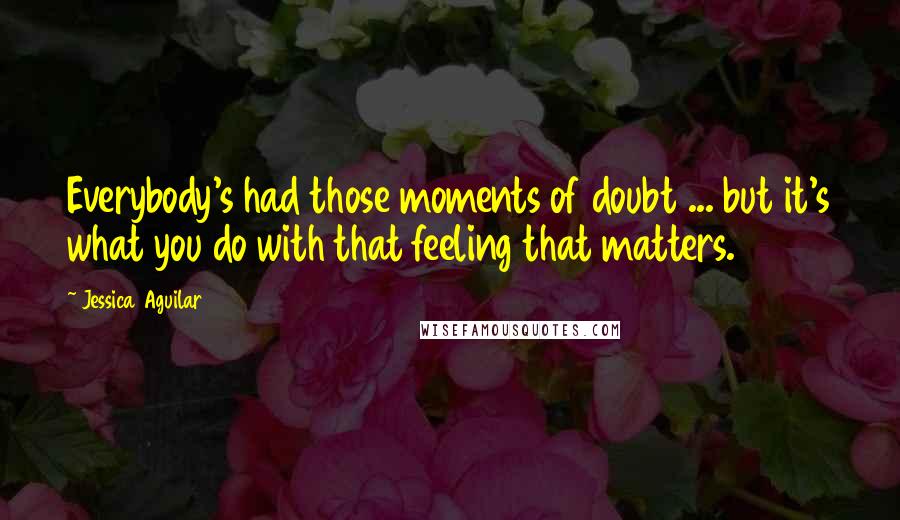 Jessica Aguilar Quotes: Everybody's had those moments of doubt ... but it's what you do with that feeling that matters.