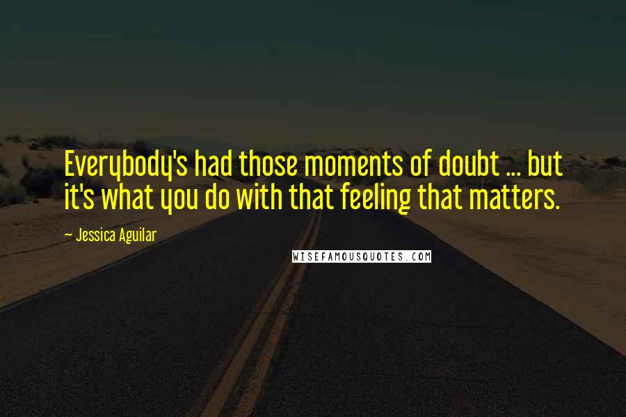 Jessica Aguilar Quotes: Everybody's had those moments of doubt ... but it's what you do with that feeling that matters.