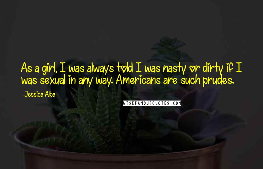 Jessica Alba Quotes: As a girl, I was always told I was nasty or dirty if I was sexual in any way. Americans are such prudes.