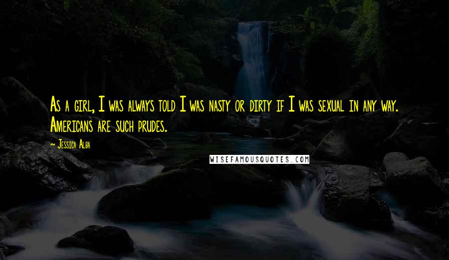 Jessica Alba Quotes: As a girl, I was always told I was nasty or dirty if I was sexual in any way. Americans are such prudes.