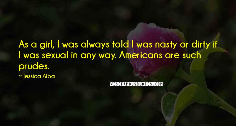 Jessica Alba Quotes: As a girl, I was always told I was nasty or dirty if I was sexual in any way. Americans are such prudes.