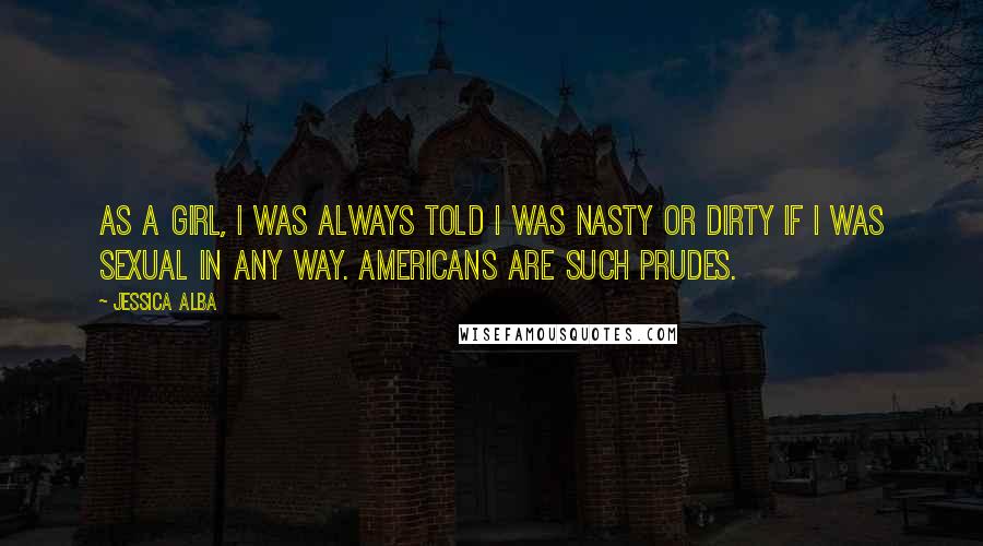Jessica Alba Quotes: As a girl, I was always told I was nasty or dirty if I was sexual in any way. Americans are such prudes.
