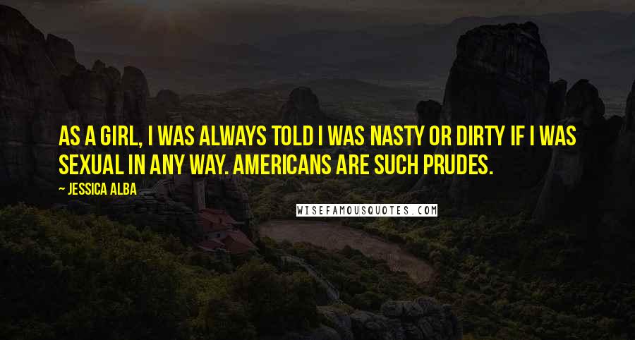 Jessica Alba Quotes: As a girl, I was always told I was nasty or dirty if I was sexual in any way. Americans are such prudes.