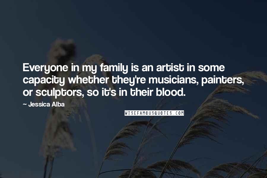 Jessica Alba Quotes: Everyone in my family is an artist in some capacity whether they're musicians, painters, or sculptors, so it's in their blood.