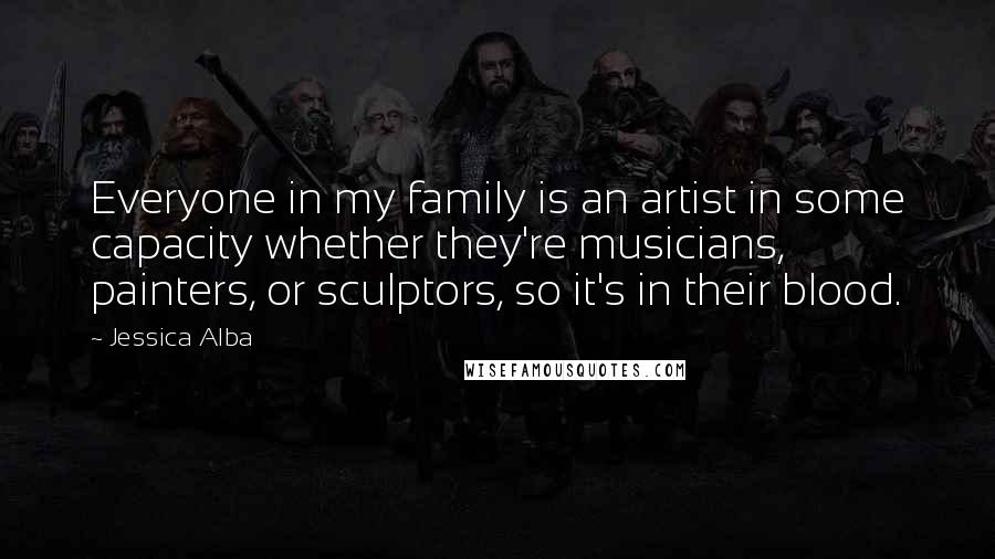 Jessica Alba Quotes: Everyone in my family is an artist in some capacity whether they're musicians, painters, or sculptors, so it's in their blood.